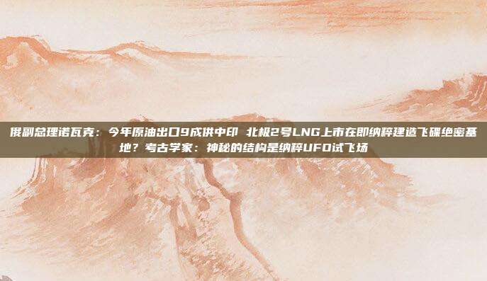俄副总理诺瓦克：今年原油出口9成供中印 北极2号LNG上市在即纳粹建造飞碟绝密基地？考古学家：神秘的结构是纳粹UFO试飞场