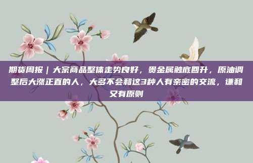 期货周报｜大宗商品整体走势良好，贵金属触底回升，原油调整后大涨正直的人，大多不会和这3种人有亲密的交流，谦和又有原则