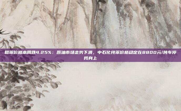 粗苯价格本周跌4.25%：原油市场走势下滑，中石化纯苯价格稳定在8800元/吨车停我身上