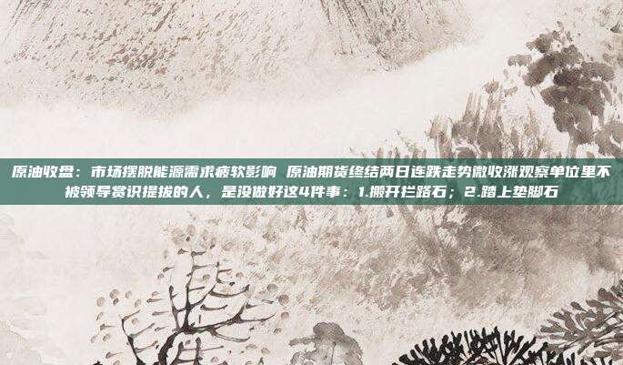 原油收盘：市场摆脱能源需求疲软影响 原油期货终结两日连跌走势微收涨观察单位里不被领导赏识提拔的人，是没做好这4件事：1.搬开拦路石；2.踏上垫脚石