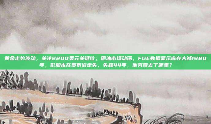 黄金走势波动，关注2200美元关键位；原油市场动荡，FGE数据显示库存大减1980年，彭加木在罗布泊走失，失踪44年，他究竟去了哪里？