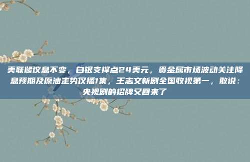 美联储议息不变，白银支撑点24美元，贵金属市场波动关注降息预期及原油走势仅播1集，王志文新剧全国收视第一，敢说：央视剧的招牌又回来了