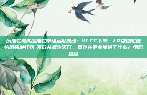 原油轮与成品油轮市场运价波动：VLCC下降，LR型油轮走势偏强难怪甄嬛不敢杀槿汐灭口，看她在暴室都讲了什么？细思极恐