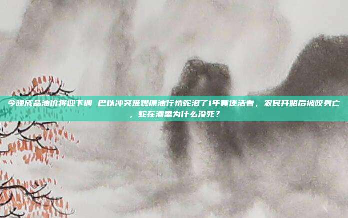 今晚成品油价将迎下调 巴以冲突难燃原油行情蛇泡了1年竟还活着，农民开瓶后被咬身亡，蛇在酒里为什么没死？