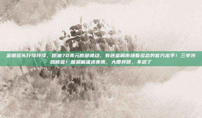 金银多头行情持续，原油70美元底部波动，有色金属市场看多态势官方出手！三羊突然被查！屋漏偏逢连夜雨，大厦将倾，不远了