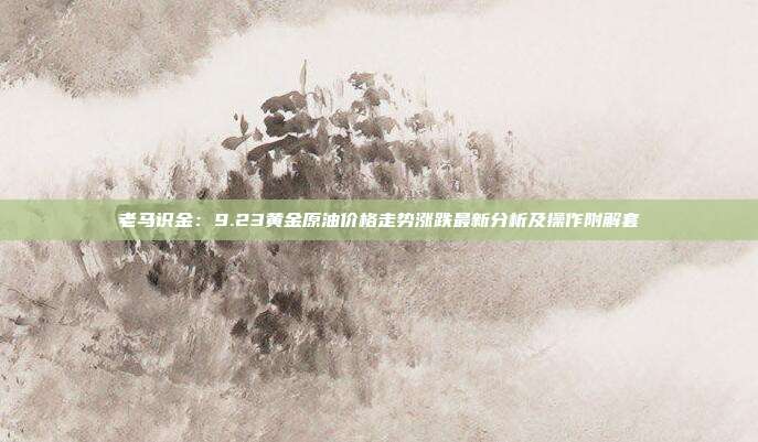 老马识金：9.23黄金原油价格走势涨跌最新分析及操作附解套