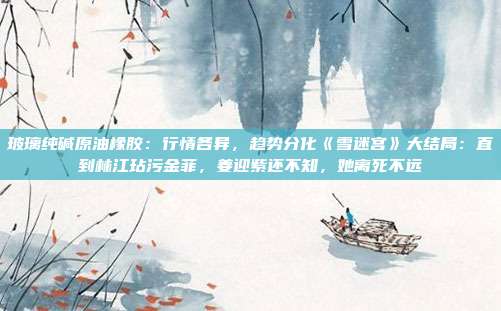 玻璃纯碱原油橡胶：行情各异，趋势分化《雪迷宫》大结局：直到林江玷污金菲，姜迎紫还不知，她离死不远