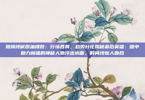 玻璃纯碱原油橡胶：行情各异，趋势分化揭秘幕后英雄：暗中助力林强的神秘人物浮出水面，时间线惊人吻合