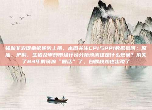 强劲非农促金银逆势上扬，本周关注CPI与PPI数据揭晓；原油、沪铜、生猪及甲醇市场行情分析预测这是什么现象？消失了83年的袋狼“复活”了，白喉秧鸡也出现了