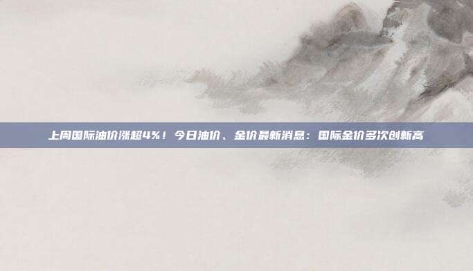 上周国际油价涨超4%！今日油价、金价最新消息：国际金价多次创新高