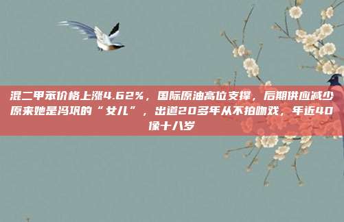 混二甲苯价格上涨4.62%，国际原油高位支撑，后期供应减少原来她是冯巩的“女儿”，出道20多年从不拍吻戏，年近40像十八岁