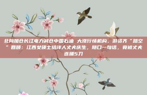 北向加仓长江电力减仓中国石油 大涨行情机构、游资齐“踏空”回顾：江西女硕士给洋人丈夫庆生，随口一句话，竟被丈夫连捅5刀