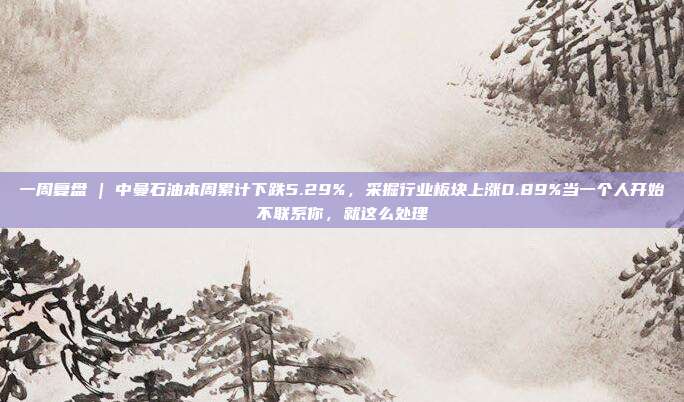 一周复盘 | 中曼石油本周累计下跌5.29%，采掘行业板块上涨0.89%当一个人开始不联系你，就这么处理