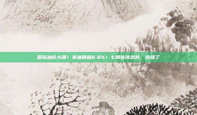 国际油价大跌！美油跌超6.8%！七周连涨态势，终结了