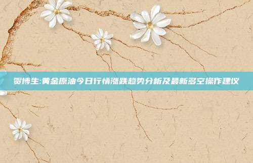 贺博生:黄金原油今日行情涨跌趋势分析及最新多空操作建议