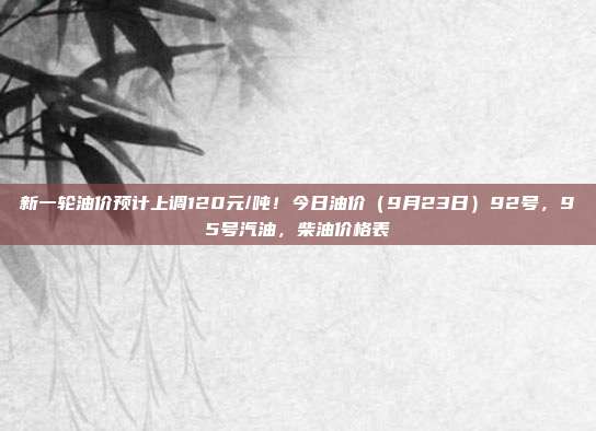 新一轮油价预计上调120元/吨！今日油价（9月23日）92号，95号汽油，柴油价格表