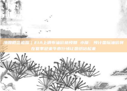 港股概念追踪｜EIA上调布油价格预期 小摩：预计国际油价将在夏季迎来牛市行情让图纸站起来