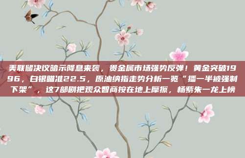 美联储决议暗示降息来袭，贵金属市场强势反弹！黄金突破1996，白银瞄准22.5，原油纳指走势分析一览“播一半被强制下架”，这7部剧把观众智商按在地上摩擦，杨紫朱一龙上榜