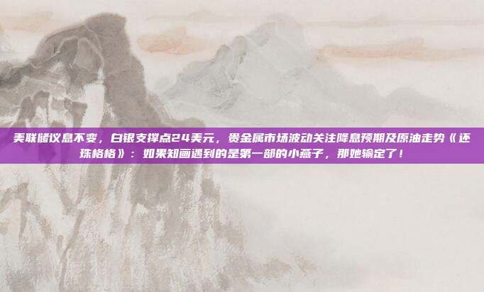 美联储议息不变，白银支撑点24美元，贵金属市场波动关注降息预期及原油走势《还珠格格》：如果知画遇到的是第一部的小燕子，那她输定了！
