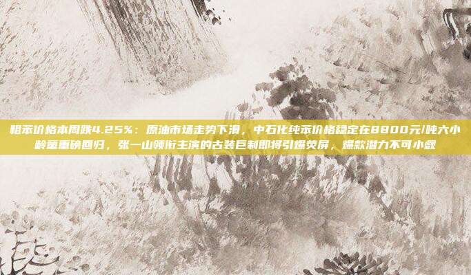 粗苯价格本周跌4.25%：原油市场走势下滑，中石化纯苯价格稳定在8800元/吨六小龄童重磅回归，张一山领衔主演的古装巨制即将引爆荧屏，爆款潜力不可小觑
