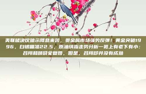 美联储决议暗示降息来袭，贵金属市场强势反弹！黄金突破1996，白银瞄准22.5，原油纳指走势分析一览上有老下有小：吕翔和顾晓蒙复婚，但是，吕翔却并没有成熟