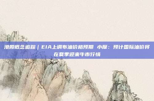 港股概念追踪｜EIA上调布油价格预期 小摩：预计国际油价将在夏季迎来牛市行情