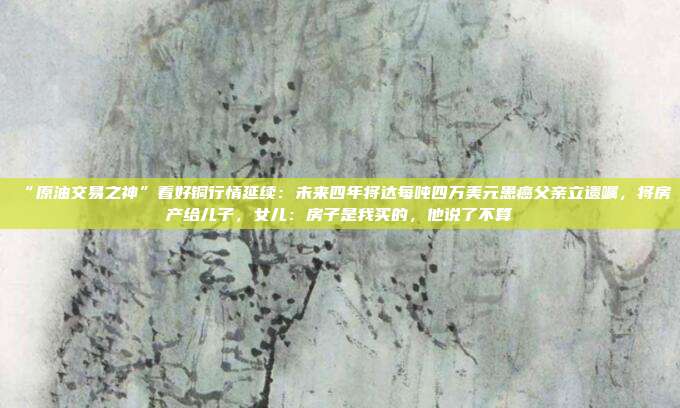 “原油交易之神”看好铜行情延续：未来四年将达每吨四万美元患癌父亲立遗嘱，将房产给儿子，女儿：房子是我买的，他说了不算