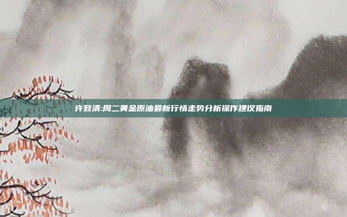许致清:周二黄金原油最新行情走势分析操作建议指南