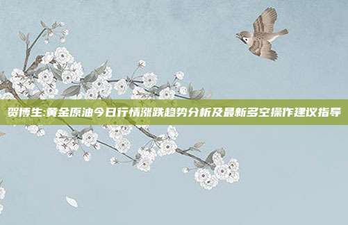 贺博生:黄金原油今日行情涨跌趋势分析及最新多空操作建议指导
