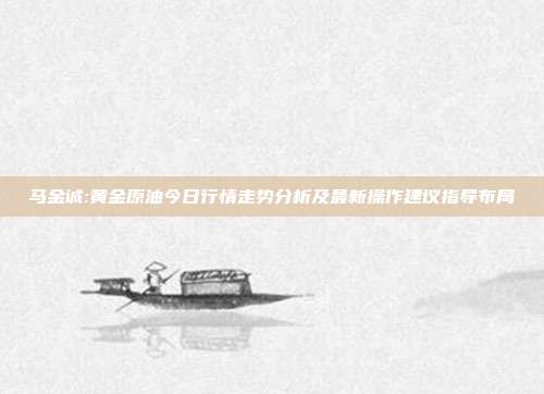 马金诚:黄金原油今日行情走势分析及最新操作建议指导布局