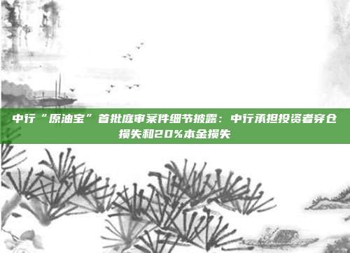 中行“原油宝”首批庭审案件细节披露：中行承担投资者穿仓损失和20%本金损失
