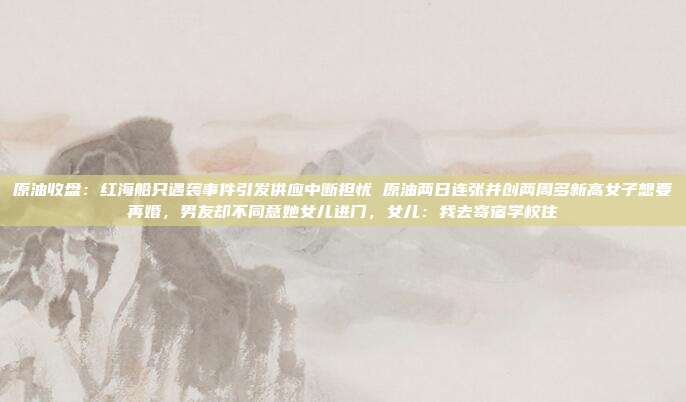原油收盘：红海船只遇袭事件引发供应中断担忧 原油两日连张并创两周多新高女子想要再婚，男友却不同意她女儿进门，女儿：我去寄宿学校住