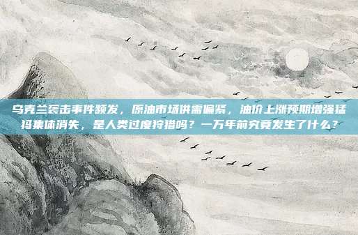 乌克兰袭击事件频发，原油市场供需偏紧，油价上涨预期增强猛犸集体消失，是人类过度狩猎吗？一万年前究竟发生了什么？
