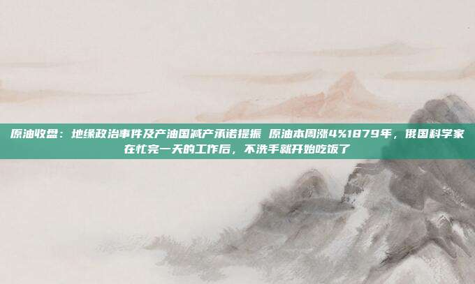 原油收盘：地缘政治事件及产油国减产承诺提振 原油本周涨4%1879年，俄国科学家在忙完一天的工作后，不洗手就开始吃饭了