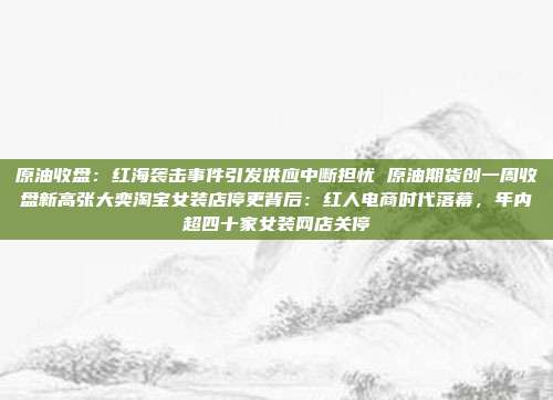 原油收盘：红海袭击事件引发供应中断担忧 原油期货创一周收盘新高张大奕淘宝女装店停更背后：红人电商时代落幕，年内超四十家女装网店关停