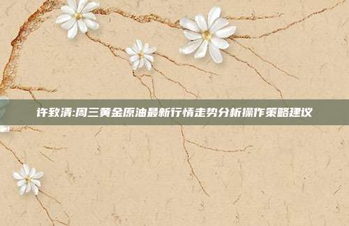 许致清:周三黄金原油最新行情走势分析操作策略建议