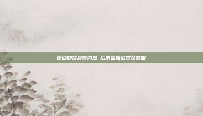 原油期货最新消息 后市最新追踪及策略