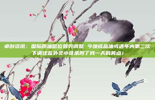 卓创资讯：国际原油低位弱势调整 今晚成品油或遇年内第二次下调这些外卖小哥承担了我一天的笑点！