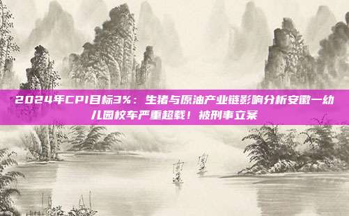 2024年CPI目标3%：生猪与原油产业链影响分析安徽一幼儿园校车严重超载！被刑事立案