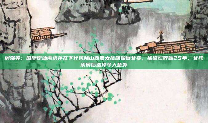 屠强等：国际原油需求存在下行风险山西老太捡回独臂女婴，捡破烂养她25年，女孩读博后选择令人意外