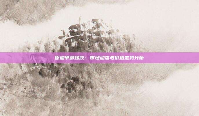 原油甲醇橡胶：市场动态与价格走势分析