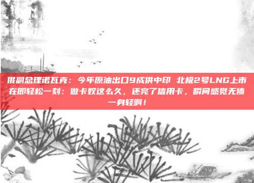 俄副总理诺瓦克：今年原油出口9成供中印 北极2号LNG上市在即轻松一刻：做卡奴这么久，还完了信用卡，瞬间感觉无债一身轻啊！